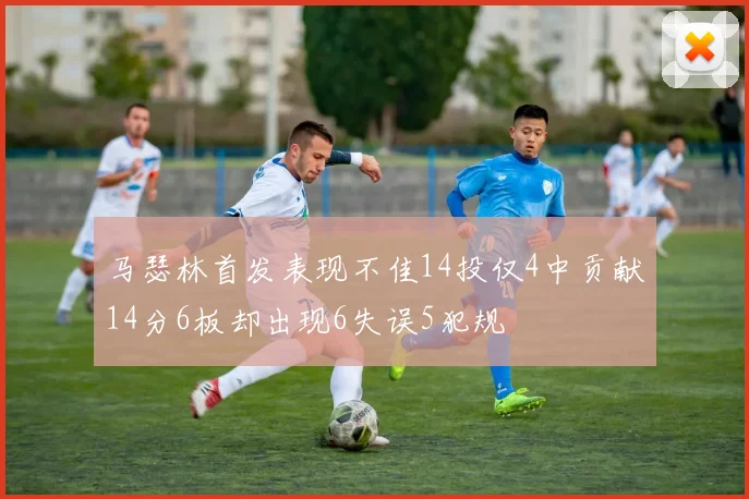 马瑟林首发表现不佳14投仅4中贡献14分6板却出现6失误5犯规