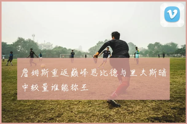 詹姆斯重返巅峰恩比德与里夫斯暗中较量谁能称王