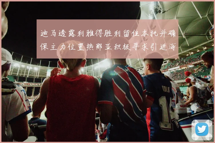 迪马透露利雅得胜利留住本托并确保主力位置热那亚积极寻求引进海因