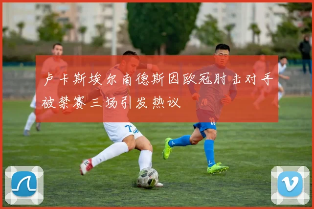 卢卡斯埃尔南德斯因欧冠肘击对手被禁赛三场引发热议