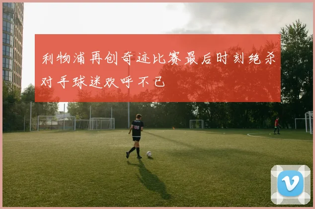 利物浦再创奇迹比赛最后时刻绝杀对手球迷欢呼不已