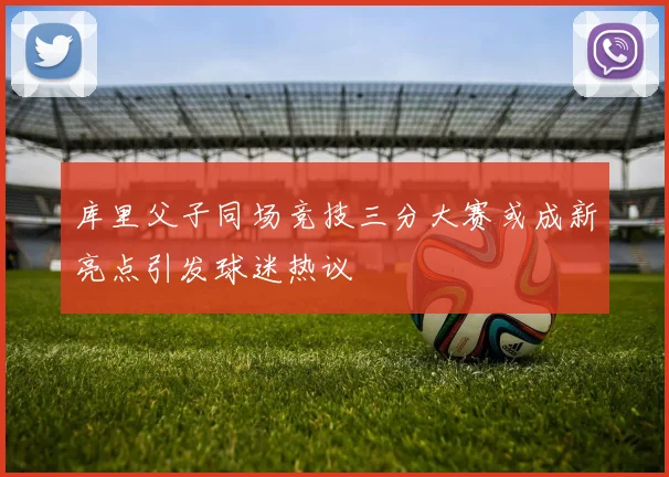 库里父子同场竞技三分大赛或成新亮点引发球迷热议