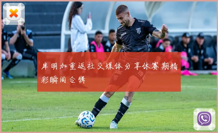 库明加重返社交媒体分享休赛期精彩瞬间合辑