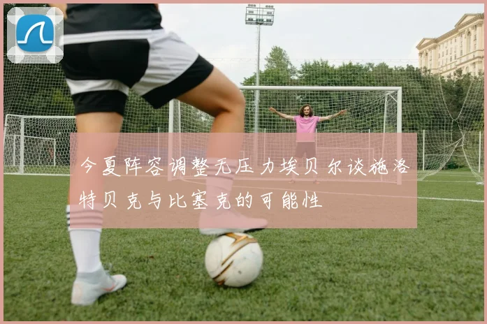 今夏阵容调整无压力埃贝尔谈施洛特贝克与比塞克的可能性