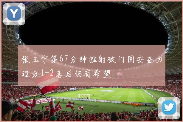 张玉宁第67分钟推射破门国安奋力追分1-2落后仍有希望