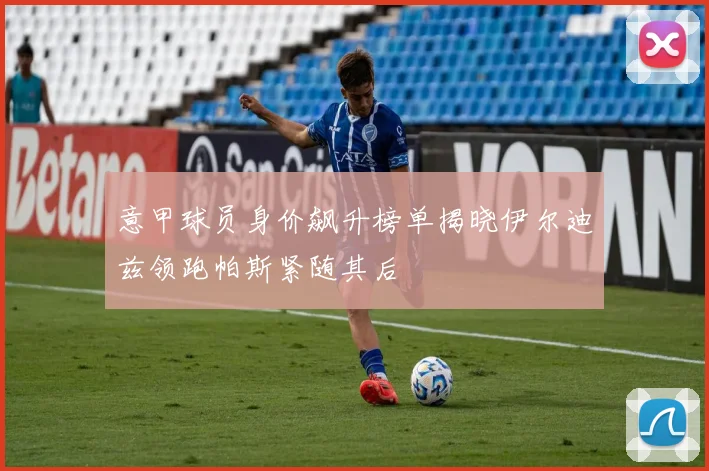 意甲球员身价飙升榜单揭晓伊尔迪兹领跑帕斯紧随其后