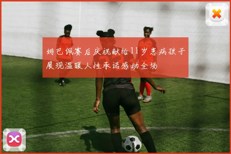 姆巴佩赛后庆祝献给11岁患病孩子展现温暖人性承诺感动全场