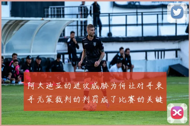 阿夫迪亚的进攻威胁为何让对手束手无策裁判的判罚成了比赛的关键因素