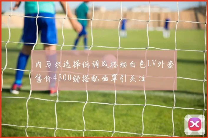 内马尔选择低调风格粉白色LV外套售价4300镑搭配面罩引关注