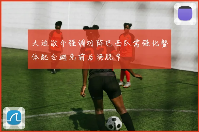 大迫敬介强调对阵巴西队需强化整体配合避免前后场脱节