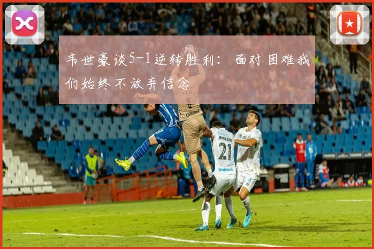 韦世豪谈5-1逆转胜利：面对困难我们始终不放弃信念
