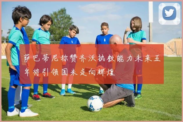 萨巴蒂尼称赞齐沃执教能力未来五年将引领国米走向辉煌