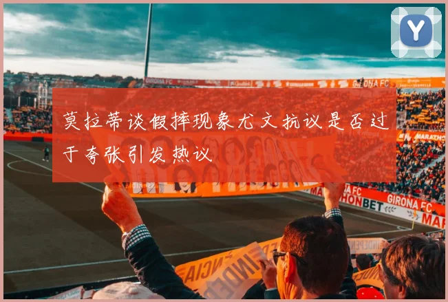 莫拉蒂谈假摔现象尤文抗议是否过于夸张引发热议