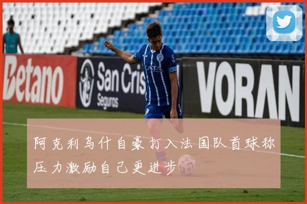 阿克利乌什自豪打入法国队首球称压力激励自己更进步