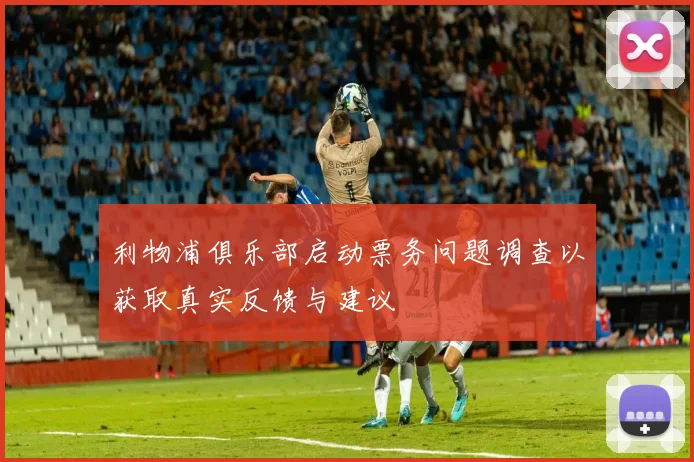 利物浦俱乐部启动票务问题调查以获取真实反馈与建议