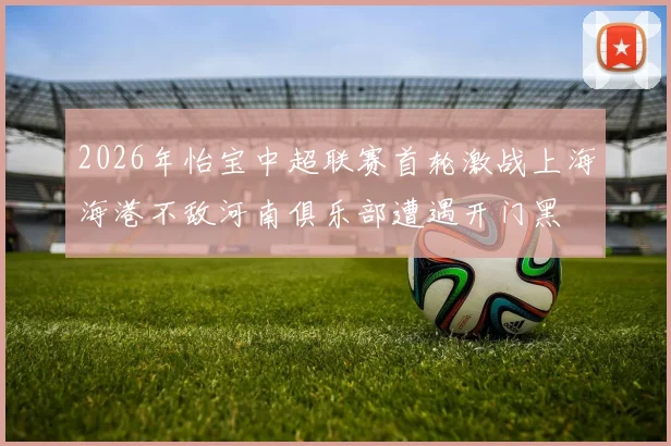 2026年怡宝中超联赛首轮激战上海海港不敌河南俱乐部遭遇开门黑