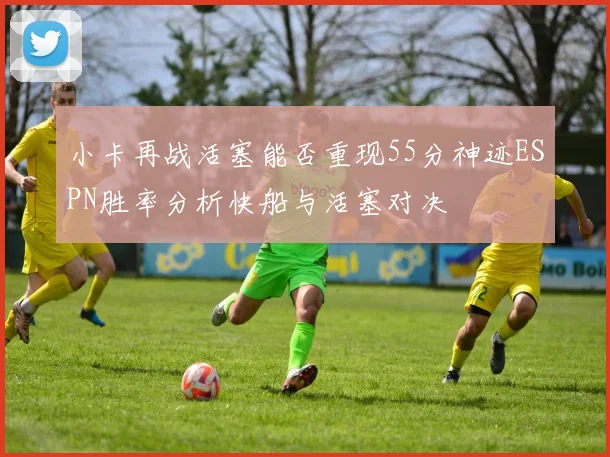 小卡再战活塞能否重现55分神迹ESPN胜率分析快船与活塞对决