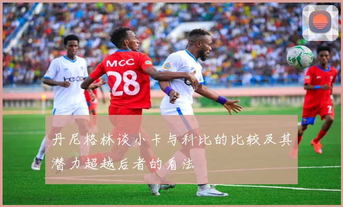 丹尼格林谈小卡与科比的比较及其潜力超越后者的看法