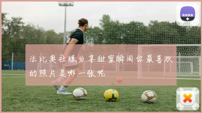 法比奥社媒分享甜蜜瞬间你最喜欢的照片是哪一张呢