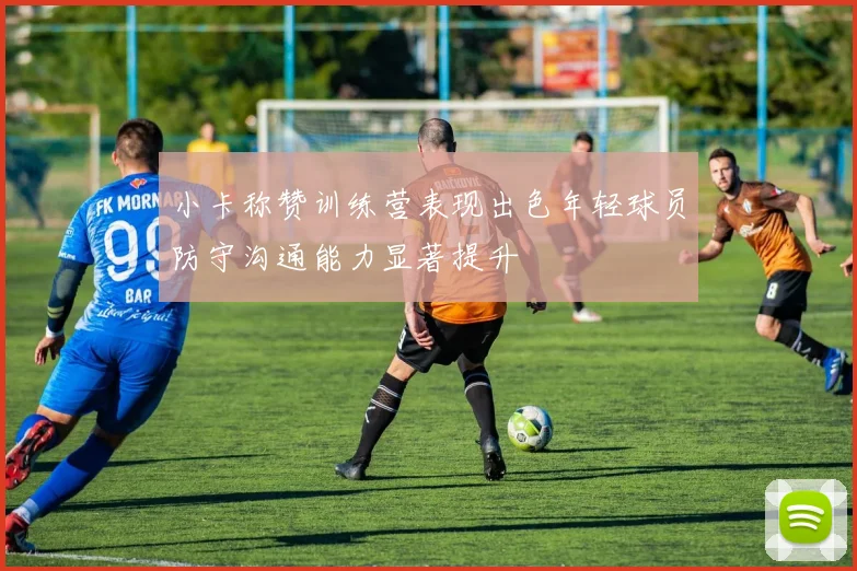 小卡称赞训练营表现出色年轻球员防守沟通能力显著提升