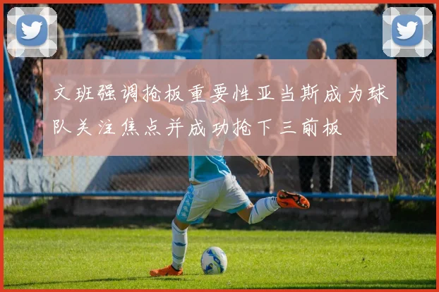 文班强调抢板重要性亚当斯成为球队关注焦点并成功抢下三前板