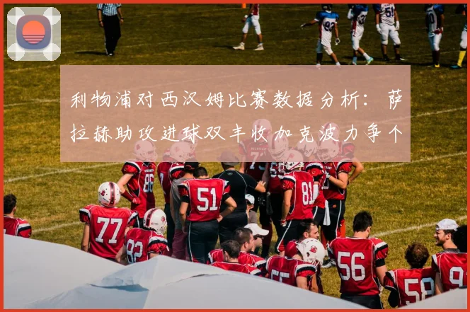 利物浦对西汉姆比赛数据分析：萨拉赫助攻进球双丰收加克波力争个人职业生涯50球