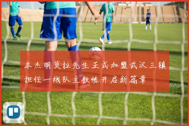 本杰明莫拉先生正式加盟武汉三镇担任一线队主教练开启新篇章