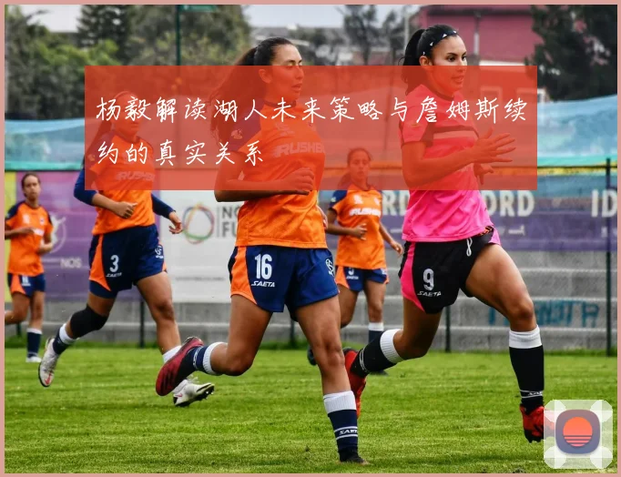 杨毅解读湖人未来策略与詹姆斯续约的真实关系