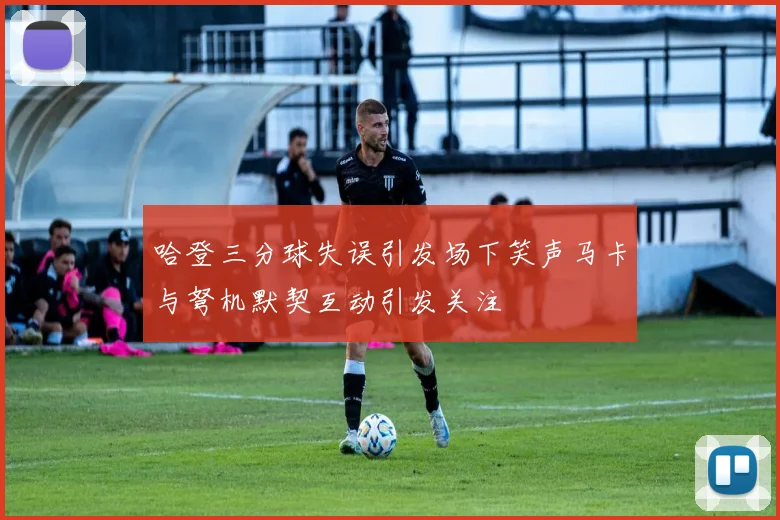 哈登三分球失误引发场下笑声马卡与弩机默契互动引发关注