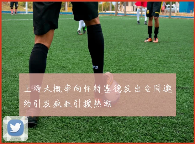 上海大概率向怀特塞德发出合同邀约引发疯狂引援热潮