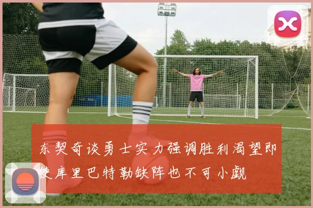东契奇谈勇士实力强调胜利渴望即使库里巴特勒缺阵也不可小觑