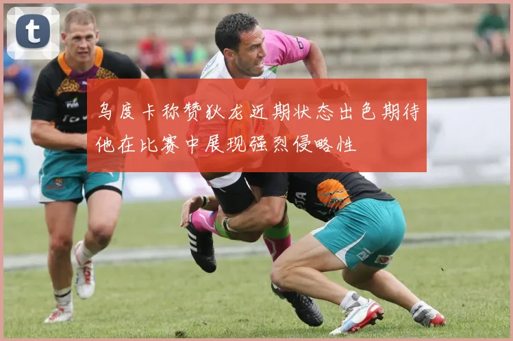 乌度卡称赞狄龙近期状态出色期待他在比赛中展现强烈侵略性