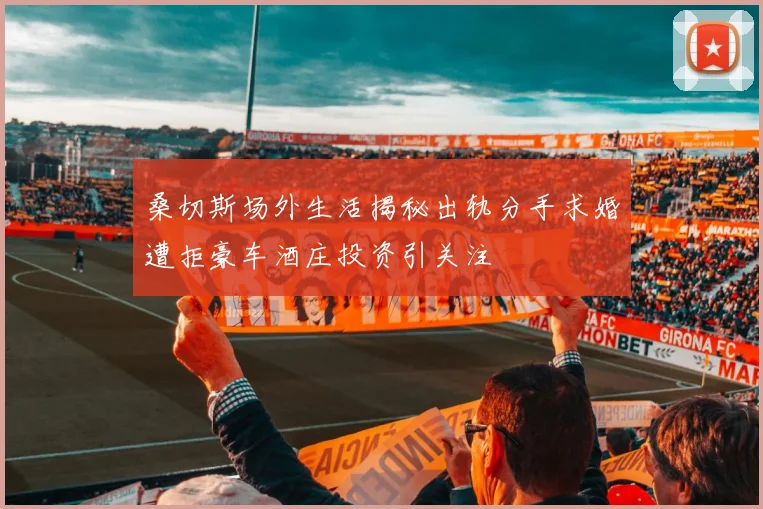 桑切斯场外生活揭秘出轨分手求婚遭拒豪车酒庄投资引关注