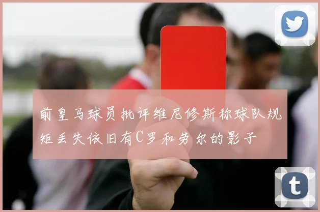 前皇马球员批评维尼修斯称球队规矩丢失依旧有C罗和劳尔的影子
