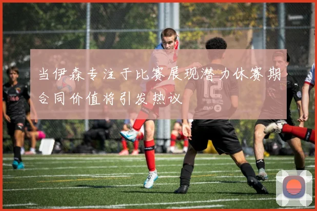 当伊森专注于比赛展现潜力休赛期合同价值将引发热议
