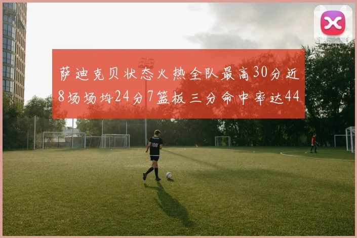 萨迪克贝状态火热全队最高30分近8场场均24分7篮板三分命中率达44