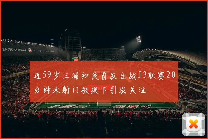 近59岁三浦知良首发出战J3联赛20分钟未射门被换下引发关注